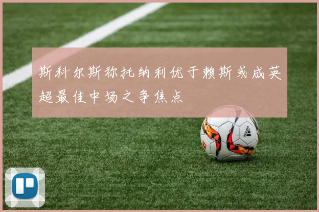 斯科尔斯称托纳利优于赖斯或成英超最佳中场之争焦点