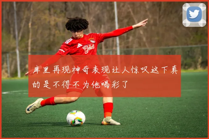 库里再现神奇表现让人惊叹这下真的是不得不为他喝彩了