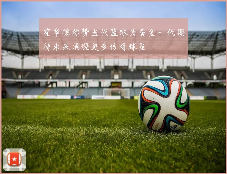 霍华德称赞当代篮球为黄金一代期待未来涌现更多传奇球星