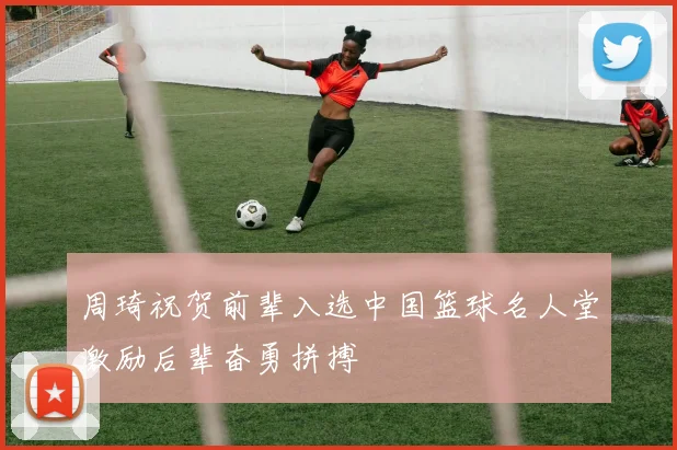 周琦祝贺前辈入选中国篮球名人堂激励后辈奋勇拼搏