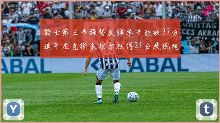 骑士第三节强势反弹单节狂砍37分追平尼克斯米切尔独得21分展现绝佳状态