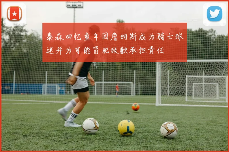 泰森回忆童年因詹姆斯成为骑士球迷并为可能冒犯致歉承担责任