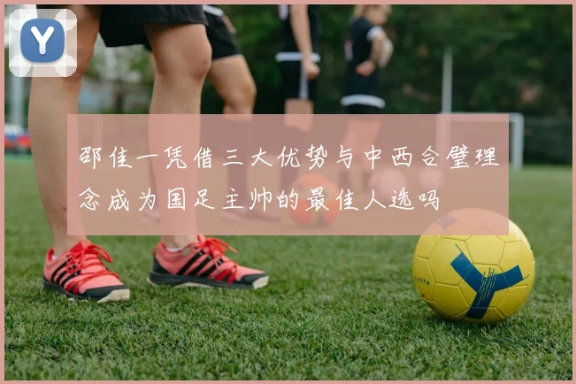邵佳一凭借三大优势与中西合璧理念成为国足主帅的最佳人选吗