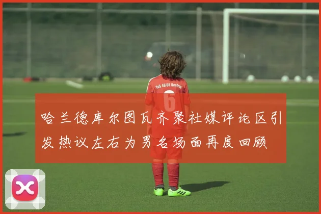 哈兰德库尔图瓦齐聚社媒评论区引发热议左右为男名场面再度回顾