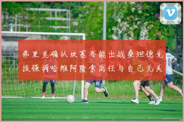 弗里克确认坎塞洛能出战桑坦德竞技强调哈维阿隆索离任与自己无关