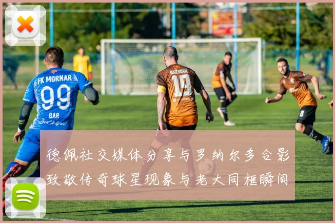 德佩社交媒体分享与罗纳尔多合影致敬传奇球星现象与老大同框瞬间