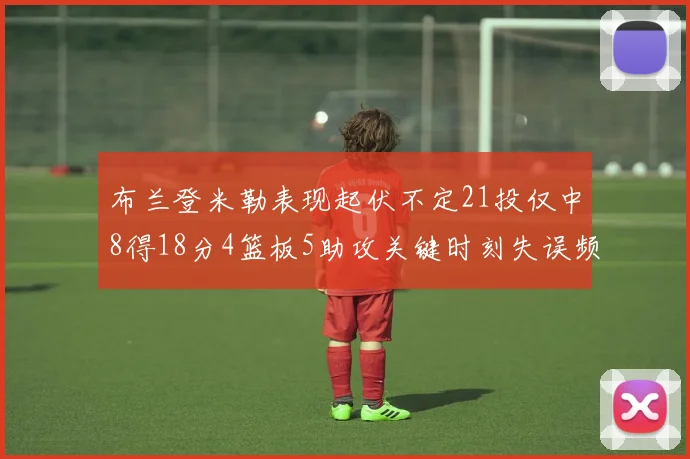 布兰登米勒表现起伏不定21投仅中8得18分4篮板5助攻关键时刻失误频频
