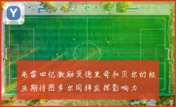 老雷回忆激励莫德里奇和贝尔的经历期待图多尔同样发挥影响力