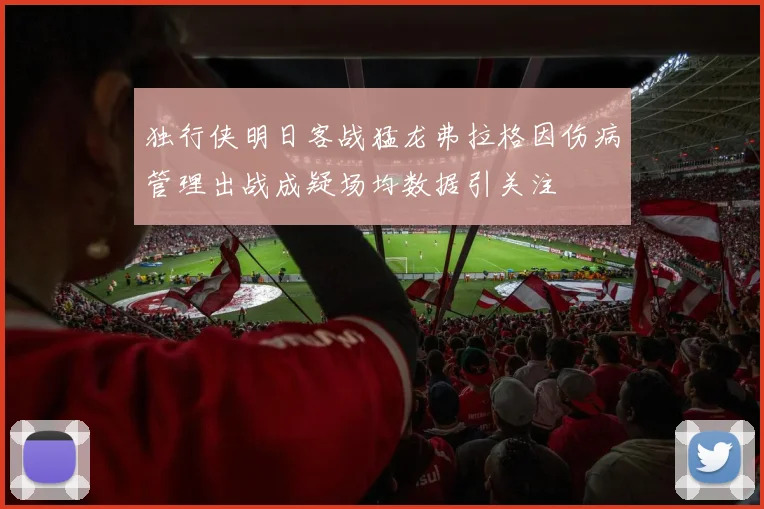 独行侠明日客战猛龙弗拉格因伤病管理出战成疑场均数据引关注