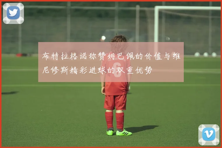布特拉格诺称赞姆巴佩的价值与维尼修斯精彩进球的双重优势