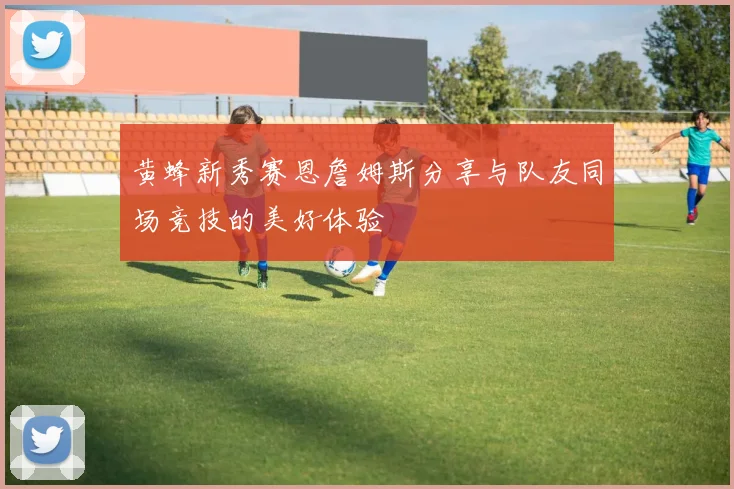 黄蜂新秀赛恩詹姆斯分享与队友同场竞技的美好体验