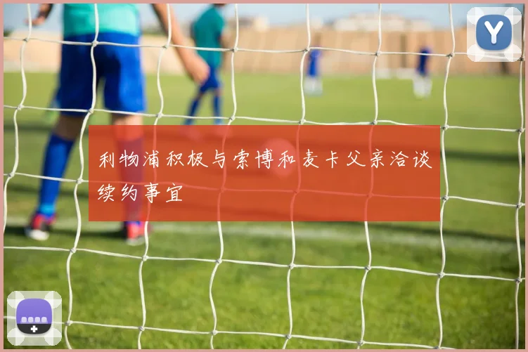 利物浦积极与索博和麦卡父亲洽谈续约事宜