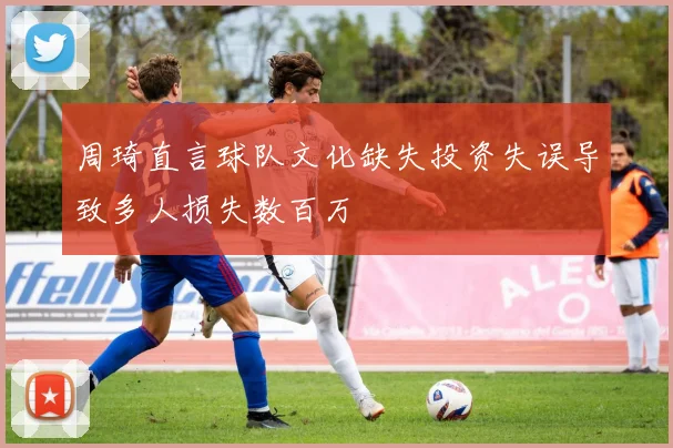 周琦直言球队文化缺失投资失误导致多人损失数百万