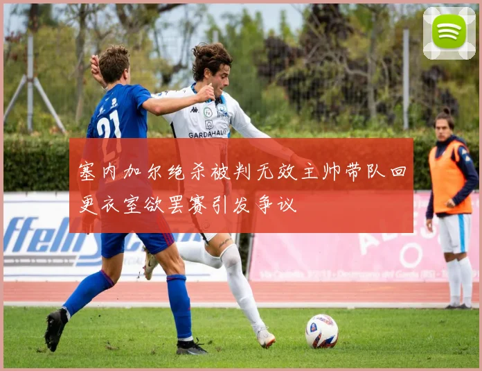 塞内加尔绝杀被判无效主帅带队回更衣室欲罢赛引发争议