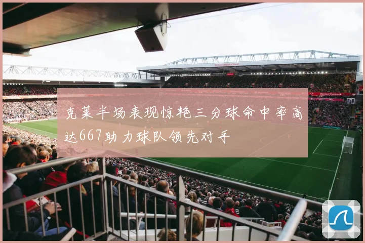克莱半场表现惊艳三分球命中率高达667助力球队领先对手