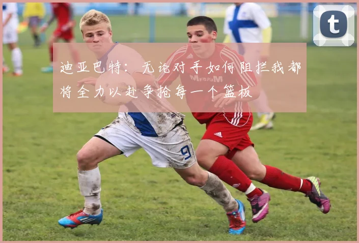 迪亚巴特：无论对手如何阻拦我都将全力以赴争抢每一个篮板