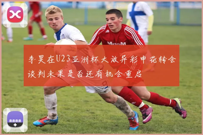 李昊在U23亚洲杯大放异彩申花转会谈判未果是否还有机会重启