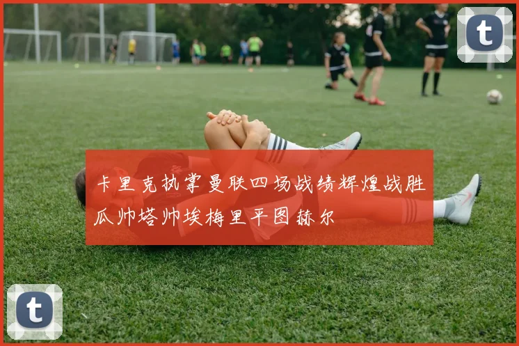 卡里克执掌曼联四场战绩辉煌战胜瓜帅塔帅埃梅里平图赫尔