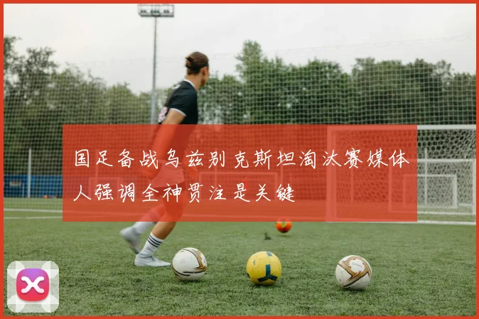 国足备战乌兹别克斯坦淘汰赛媒体人强调全神贯注是关键