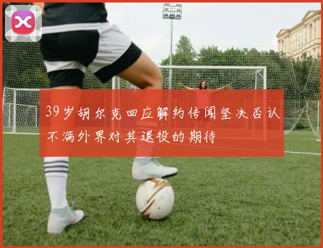 39岁胡尔克回应解约传闻坚决否认不满外界对其退役的期待