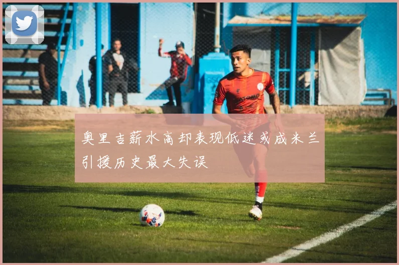 奥里吉薪水高却表现低迷或成米兰引援历史最大失误