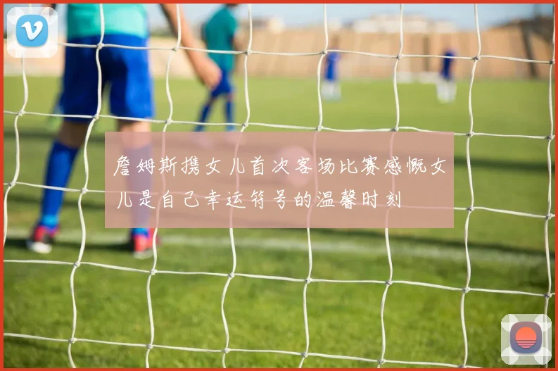 詹姆斯携女儿首次客场比赛感慨女儿是自己幸运符号的温馨时刻