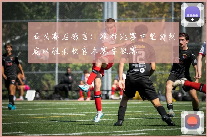 亚戈赛后感言：艰难比赛中坚持到底以胜利收官本赛季联赛