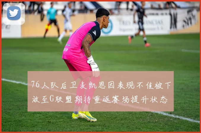 76人队后卫麦凯恩因表现不佳被下放至G联盟期待重返赛场提升状态