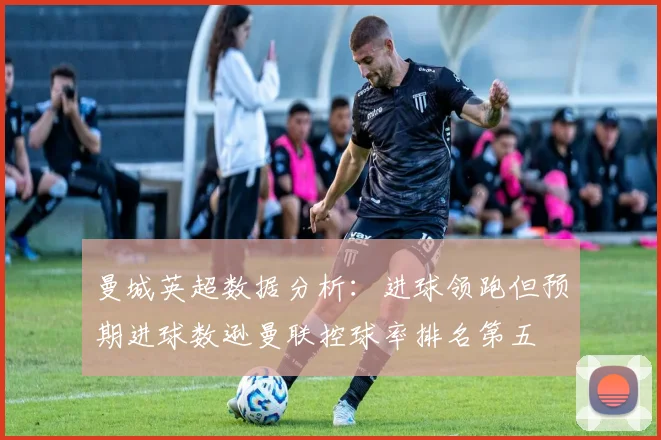 曼城英超数据分析：进球领跑但预期进球数逊曼联控球率排名第五