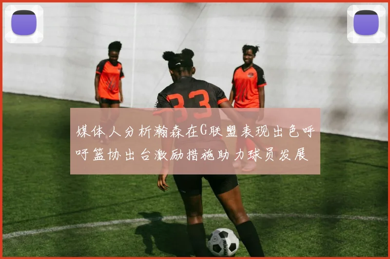 媒体人分析瀚森在G联盟表现出色呼吁篮协出台激励措施助力球员发展
