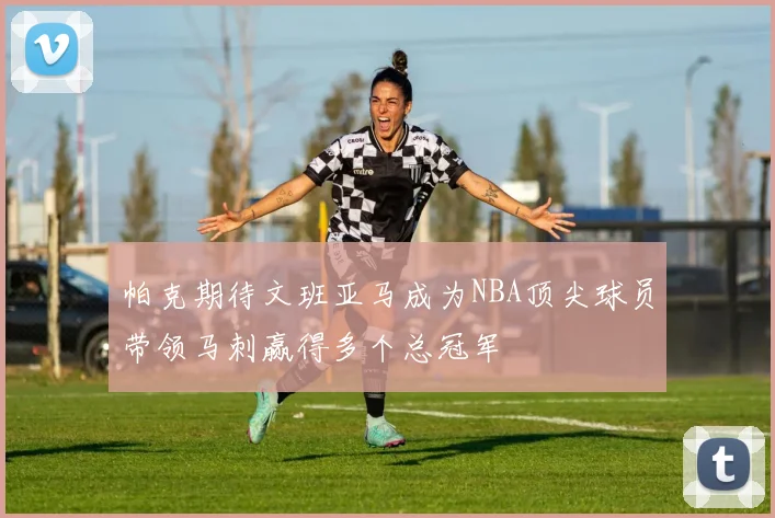 帕克期待文班亚马成为NBA顶尖球员带领马刺赢得多个总冠军